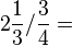 2\frac{1}{3}/\frac{3}{4}=